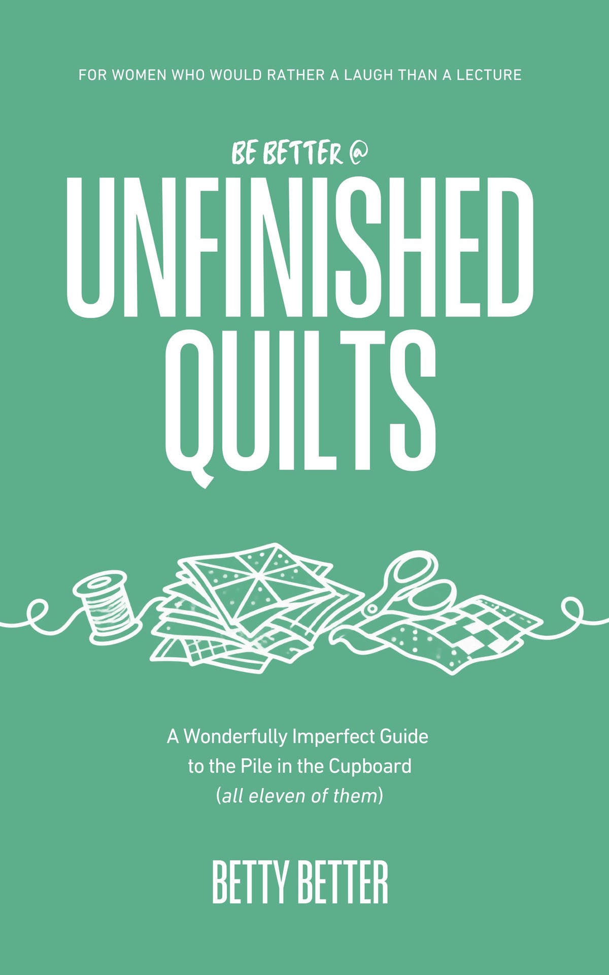 Be Better @ Unfinished Quilts by Betty Better: A Wonderfully Imperfect Guide to the Pile in the Cupboard (all eleven of them), front cover